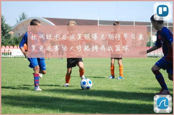 杜润旺术后恢复照曝光期待早日康复重返赛场大修胳膊再战篮球
