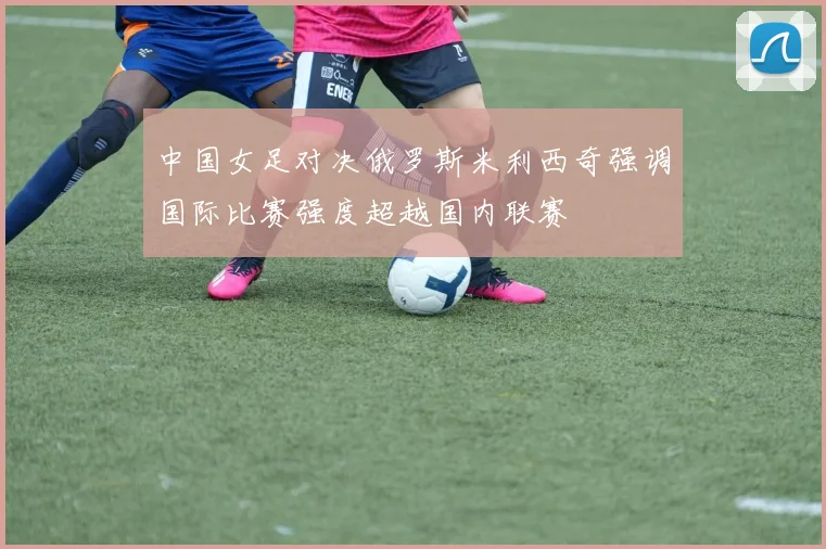 中国女足对决俄罗斯米利西奇强调国际比赛强度超越国内联赛
