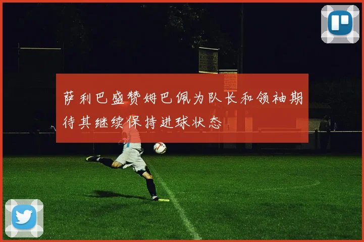 萨利巴盛赞姆巴佩为队长和领袖期待其继续保持进球状态