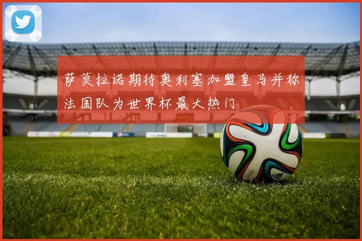 萨莫拉诺期待奥利塞加盟皇马并称法国队为世界杯最大热门