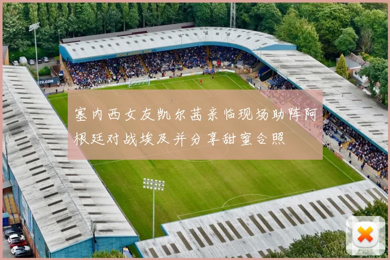 塞内西女友凯尔茜亲临现场助阵阿根廷对战埃及并分享甜蜜合照