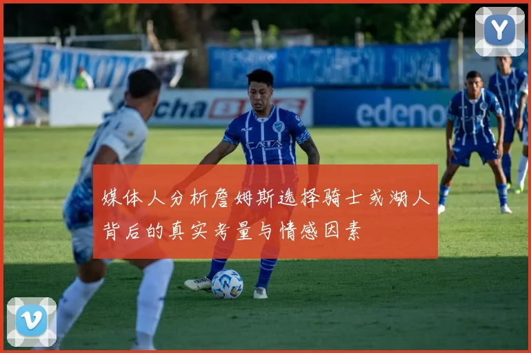 媒体人分析詹姆斯选择骑士或湖人背后的真实考量与情感因素