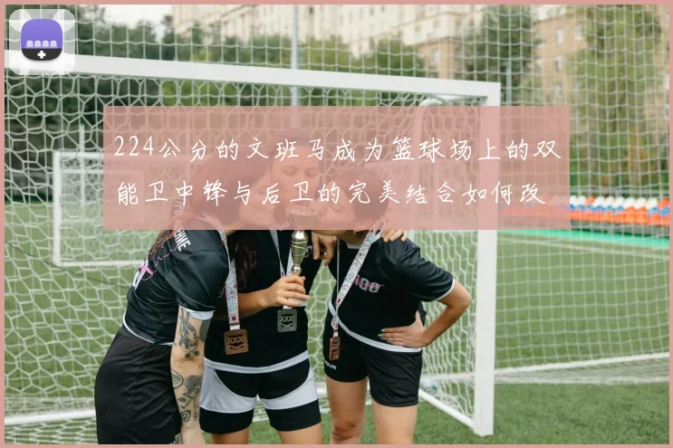 224公分的文班马成为篮球场上的双能卫中锋与后卫的完美结合如何改变比赛格局