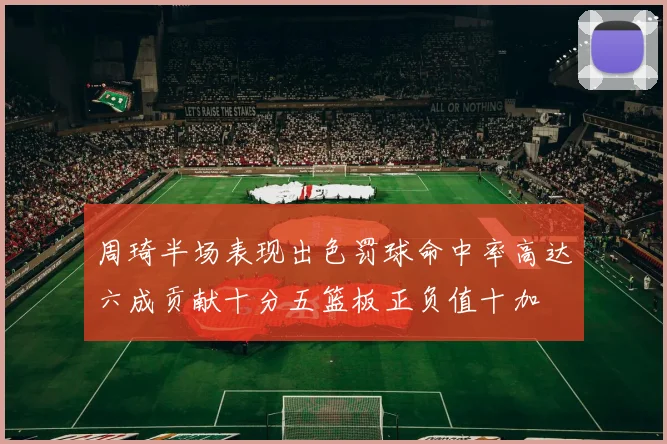 周琦半场表现出色罚球命中率高达六成贡献十分五篮板正负值十加