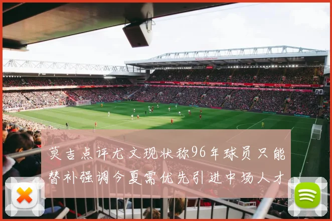 莫吉点评尤文现状称96年球员只能替补强调今夏需优先引进中场人才