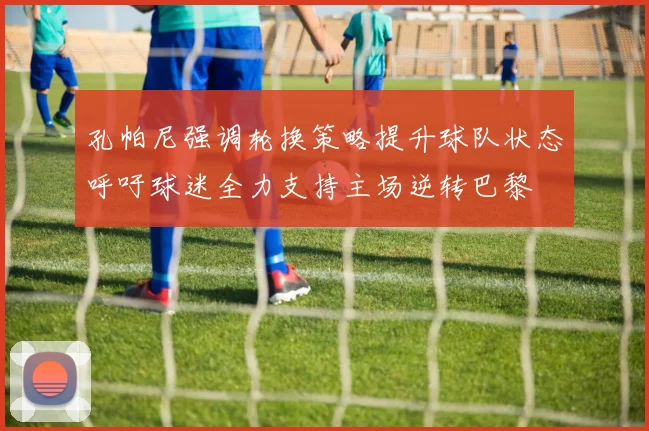 孔帕尼强调轮换策略提升球队状态呼吁球迷全力支持主场逆转巴黎