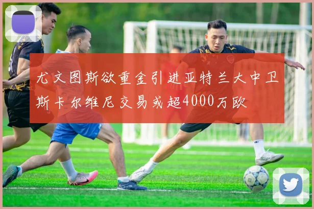尤文图斯欲重金引进亚特兰大中卫斯卡尔维尼交易或超4000万欧