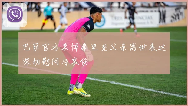 巴萨官方哀悼弗里克父亲离世表达深切慰问与哀伤