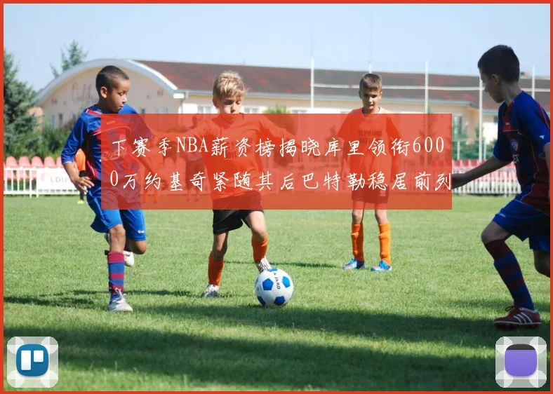 下赛季NBA薪资榜揭晓库里领衔6000万约基奇紧随其后巴特勒稳居前列