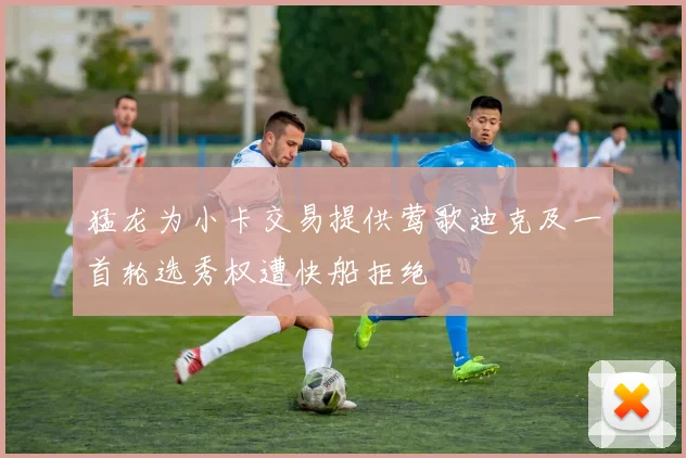 猛龙为小卡交易提供莺歌迪克及一首轮选秀权遭快船拒绝