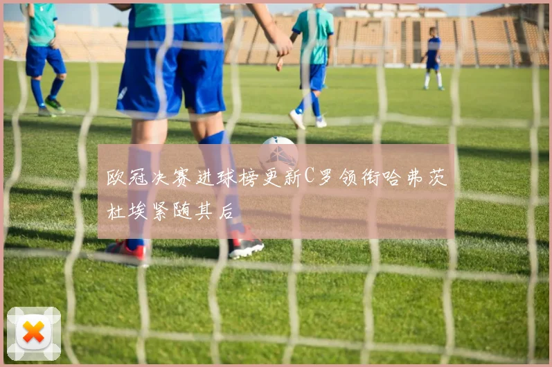 欧冠决赛进球榜更新C罗领衔哈弗茨杜埃紧随其后