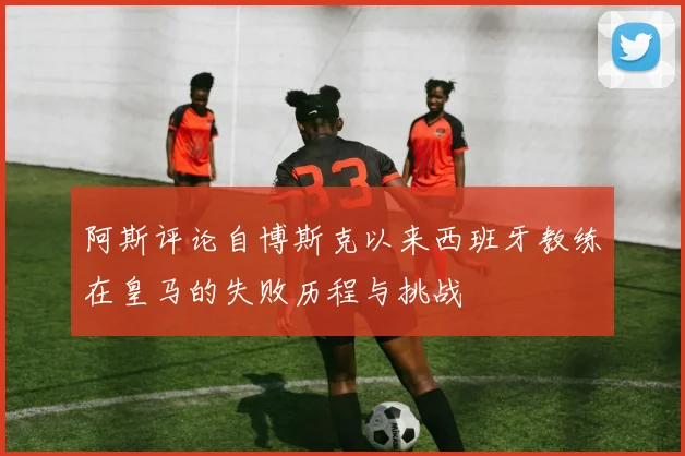 阿斯评论自博斯克以来西班牙教练在皇马的失败历程与挑战