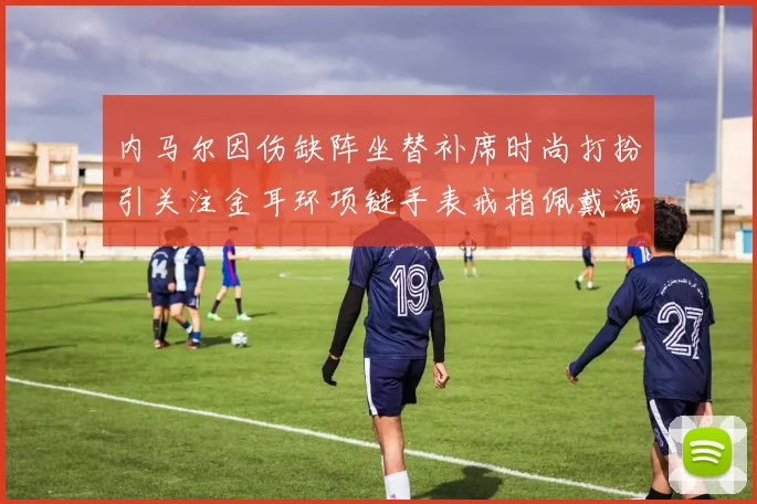 内马尔因伤缺阵坐替补席时尚打扮引关注金耳环项链手表戒指佩戴满身