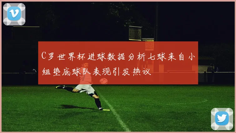 C罗世界杯进球数据分析七球来自小组垫底球队表现引发热议