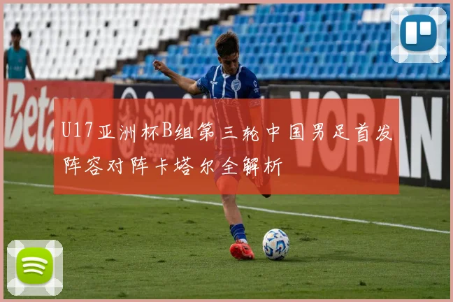 U17亚洲杯B组第三轮中国男足首发阵容对阵卡塔尔全解析