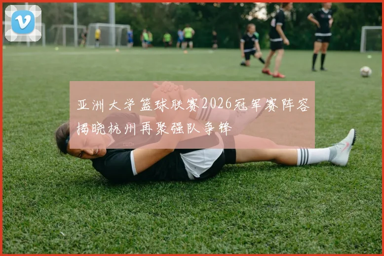 亚洲大学篮球联赛2026冠军赛阵容揭晓杭州再聚强队争锋