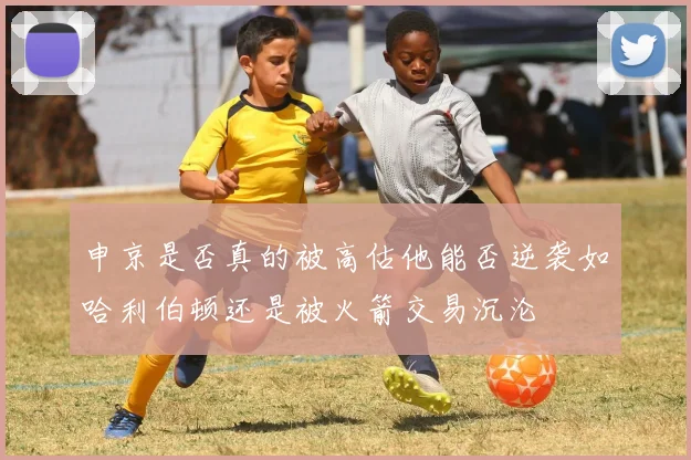 申京是否真的被高估他能否逆袭如哈利伯顿还是被火箭交易沉沦