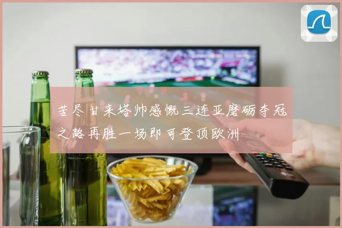 苦尽甘来塔帅感慨三连亚磨砺夺冠之路再胜一场即可登顶欧洲